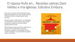 O raposo Rufo en… Receitas cativas.Dani
Viéitez e Iria Iglesias. Edicións Embora.
Con estas receitas, Rufo pretende que os
pequenos preparen os seus pratos dunha
forma divertida, e depois gocen desa
comida.
Sempre baixo a supervisión, ou contando
coa axuda dos seus maiores, que tamén
os guiarán e gozarán con eles deste
apaixonante mundo.
Ademais busca que os cativos coñezan un
pouco máis os alimentos, de onde
proceden, coñecer as bondades dunha
cociña saudable, e que aprendan a gozala
como se merece.
 