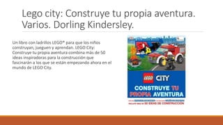 Lego city: Construye tu propia aventura.
Varios. Dorling Kindersley.
Un libro con ladrillos LEGO® para que los niños
construyan, jueguen y aprendan. LEGO City:
Construye tu propia aventura combina más de 50
ideas inspiradoras para la construcción que
fascinarán a los que se están empezando ahora en el
mundo de LEGO City.
 