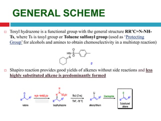 GENERAL SCHEME
 Tosyl hydrazone is a functional group with the general structure RR’C=N-NH-
Ts, where Ts is tosyl group or Toluene sulfonyl group (used as ‘Protecting
Group’ for alcohols and amines to obtain chemoselectivity in a multistep reaction)
Tosyl hydrazone
 Shapiro reaction provides good yields of alkenes without side reactions and less
highly substituted alkene is predominantly formed
 