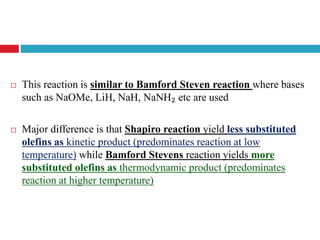  This reaction is similar to Bamford Steven reaction where bases
such as NaOMe, LiH, NaH, NaNH₂ etc are used
 Major difference is that Shapiro reaction yield less substituted
olefins as kinetic product (predominates reaction at low
temperature) while Bamford Stevens reaction yields more
substituted olefins as thermodynamic product (predominates
reaction at higher temperature)
 