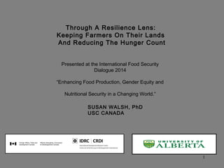 1
Through A Resilience Lens:
Keeping Farmers On Their Lands
And Reducing The Hunger Count
Presented at the International Food Security
Dialogue 2014
“Enhancing Food Production, Gender Equity and
Nutritional Security in a Changing World.”
SUSAN WALSH, PhD
USC CANADA
 