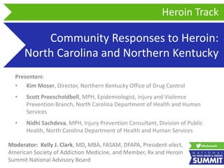 Community Responses to Heroin:
North Carolina and Northern Kentucky
Presenters:
• Kim Moser, Director, Northern Kentucky Office of Drug Control
• Scott Proescholdbell, MPH, Epidemiologist, Injury and Violence
Prevention Branch, North Carolina Department of Health and Human
Services
• Nidhi Sachdeva, MPH, Injury Prevention Consultant, Division of Public
Health, North Carolina Department of Health and Human Services
Heroin Track
Moderator: Kelly J. Clark, MD, MBA, FASAM, DFAPA, President-elect,
American Society of Addiction Medicine, and Member, Rx and Heroin
Summit National Advisory Board
 