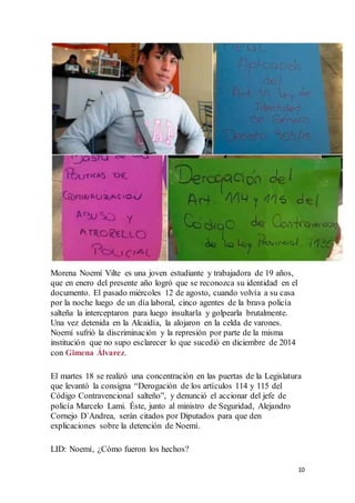 10
Morena Noemí Vilte es una joven estudiante y trabajadora de 19 años,
que en enero del presente año logró que se reconozca su identidad en el
documento. El pasado miércoles 12 de agosto, cuando volvía a su casa
por la noche luego de un día laboral, cinco agentes de la brava policía
salteña la interceptaron para luego insultarla y golpearla brutalmente.
Una vez detenida en la Alcaidía, la alojaron en la celda de varones.
Noemí sufrió la discriminación y la represión por parte de la misma
institución que no supo esclarecer lo que sucedió en diciembre de 2014
con Gimena Álvarez.
El martes 18 se realizó una concentración en las puertas de la Legislatura
que levantó la consigna “Derogación de los artículos 114 y 115 del
Código Contravencional salteño”, y denunció el accionar del jefe de
policía Marcelo Lami. Éste, junto al ministro de Seguridad, Alejandro
Cornejo D´Andrea, serán citados por Diputados para que den
explicaciones sobre la detención de Noemí.
LID: Noemí, ¿Cómo fueron los hechos?
 