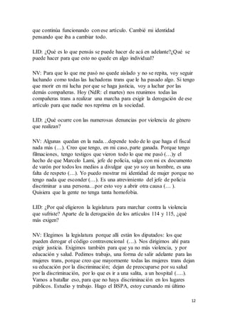 12
que continúa funcionando con ese artículo. Cambié mi identidad
pensando que iba a cambiar todo.
LID: ¿Qué es lo que pensás se puede hacer de acá en adelante?¿Qué se
puede hacer para que esto no quede en algo individual?
NV: Para que lo que me pasó no quede aislado y no se repita, voy seguir
luchando como todas las luchadoras trans que le ha pasado algo. Si tengo
que morir en mi lucha por que se haga justicia, voy a luchar por las
demás compañeras. Hoy (NdR: el martes) nos reunimos todas las
compañeras trans a realizar una marcha para exigir la derogación de ese
artículo para que nadie nos reprima en la sociedad.
LID: ¿Qué ocurre con las numerosas denuncias por violencia de género
que realizan?
NV: Algunas quedan en la nada…depende todo de lo que haga el fiscal
nada más (…). Creo que tengo, en mi caso, parte ganada. Porque tengo
filmaciones, tengo testigos que vieron todo lo que me pasó (…)y el
hecho de que Marcelo Lami, jefe de policía, salga con mi ex documento
de varón por todos los medios a divulgar que yo soy un hombre, es una
falta de respeto (…). Yo puedo mostrar mi identidad de mujer porque no
tengo nada que esconder (…). Es una atrevimiento del jefe de policía
discriminar a una persona…por esto voy a abrir otra causa (… ).
Quisiera que la gente no tenga tanta homofobia.
LID: ¿Por qué eligieron la legislatura para marchar contra la violencia
que sufriste? Aparte de la derogación de los artículos 114 y 115, ¿qué
más exigen?
NV: Elegimos la legislatura porque allí están los diputados: los que
pueden derogar el código contravencional (…). Nos dirigimos ahí para
exigir justicia. Exigimos también para que ya no más violencia, y por
educación y salud. Pedimos trabajo, una forma de salir adelante para las
mujeres trans, porque creo que mayormente todas las mujeres trans dejan
su educación por la discriminación; dejan de preocuparse por su salud
por la discriminación, por lo que es ir a una salita, a un hospital (….).
Vamos a batallar eso, para que no haya discriminación en los lugares
públicos. Estudio y trabajo. Hago el BSPA, estoy cursando mi último
 