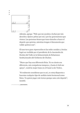14



Además, agrega: "Pido que me ayuden a luchar por mis
derechos. Quiero pelear por mi y por las generaciones que
vienen. Las personas tienen que tener derecho a hacer el
deporte que quieran, mientras tengan el documento que
valide quiénes son".
El caso tuvo gran repercusión en las redes sociales y Jessica
logró ser recibida por el presidente de la Asociación de
Hockey del Valle en la Subsecretaría de Relaciones
Institucionales del Gobierno de Chubut.
"Dicen que hay una diferencia física. Yo no siento esa
diferencia, mis compañeras tampoco, y hasta el club me
apoya", contó la mujer trans en el Canal 12 de Trelew.
"Si realmente consideran que es así, yo estoy dispuesta a
hacerme cualquier tipo de análisis tanto hormonal como
físico. Yo quiero jugar este torneo porque amo este deporte",
insistió.
------------------,mmmmmm
 