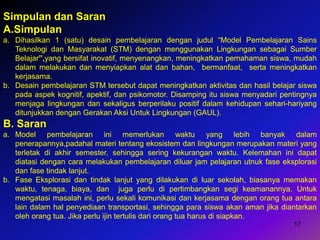 17
Simpulan dan Saran
A.Simpulan
a. Dihasilkan 1 (satu) desain pembelajaran dengan judul “Model Pembelajaran Sains
Teknologi dan Masyarakat (STM) dengan menggunakan Lingkungan sebagai Sumber
Belajar”,yang bersifat inovatif, menyenangkan, meningkatkan pemahaman siswa, mudah
dalam melakukan dan menyiapkan alat dan bahan, bermanfaat, serta meningkatkan
kerjasama.
b. Desain pembelajaran STM tersebut dapat meningkatkan aktivitas dan hasil belajar siswa
pada aspek kognitif, apektif, dan psikomotor. Disamping itu siswa menyadari pentingnya
menjaga lingkungan dan sekaligus berperilaku positif dalam kehidupan sehari-hariyang
ditunjukkan dengan Gerakan Aksi Untuk Lingkungan (GAUL).
B. Saran
a. Model pembelajaran ini memerlukan waktu yang lebih banyak dalam
penerapannya,padahal materi tentang ekosistem dan lingkungan merupakan materi yang
terletak di akhir semester, sehingga sering kekurangan waktu. Kelemahan ini dapat
diatasi dengan cara melakukan pembelajaran diluar jam pelajaran utnuk fase eksplorasi
dan fase tindak lanjut.
b. Fase Eksplorasi dan tindak lanjut yang dilakukan di luar sekolah, biasanya memakan
waktu, tenaga, biaya, dan juga perlu di pertimbangkan segi keamanannya. Untuk
mengatasi masalah ini, perlu sekali komunikasi dan kerjasama dengan orang tua antara
lain dalam hal penyediaan transportasi, sehingga para siswa akan aman jika diantarkan
oleh orang tua. Jika perlu ijin tertulis dari orang tua harus di siapkan.
 