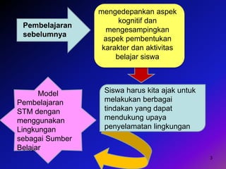 3
mengedepankan aspek
kognitif dan
mengesampingkan
aspek pembentukan
karakter dan aktivitas
belajar siswa
Siswa harus kita ajak untuk
melakukan berbagai
tindakan yang dapat
mendukung upaya
penyelamatan lingkungan
Model
Pembelajaran
STM dengan
menggunakan
Lingkungan
sebagai Sumber
Belajar
Pembelajaran
sebelumnya
 