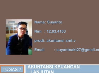Nama: Suyanto
Nim : 12.03.4103
prodi: akuntansi smt v
Email : suyantoakt27@gmail.co
TUGAS 7
AKUNTANSI KEUANGAN
LANJUTAN
 