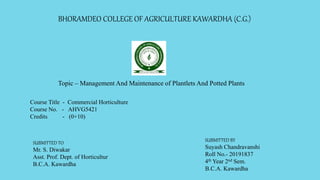 BHORAMDEO COLLEGE OF AGRICULTURE KAWARDHA (C.G.)
Topic – Management And Maintenance of Plantlets And Potted Plants
Course Title - Commercial Horticulture
Course No. - AHVG5421
Credits - (0+10)
SUBMITTED TO
Mr. S. Diwakar
Asst. Prof. Dept. of Horticultur
B.C.A. Kawardha
SUBMITTED BY
Suyash Chandravanshi
Roll No.- 20191837
4th Year 2nd Sem.
B.C.A. Kawardha
 