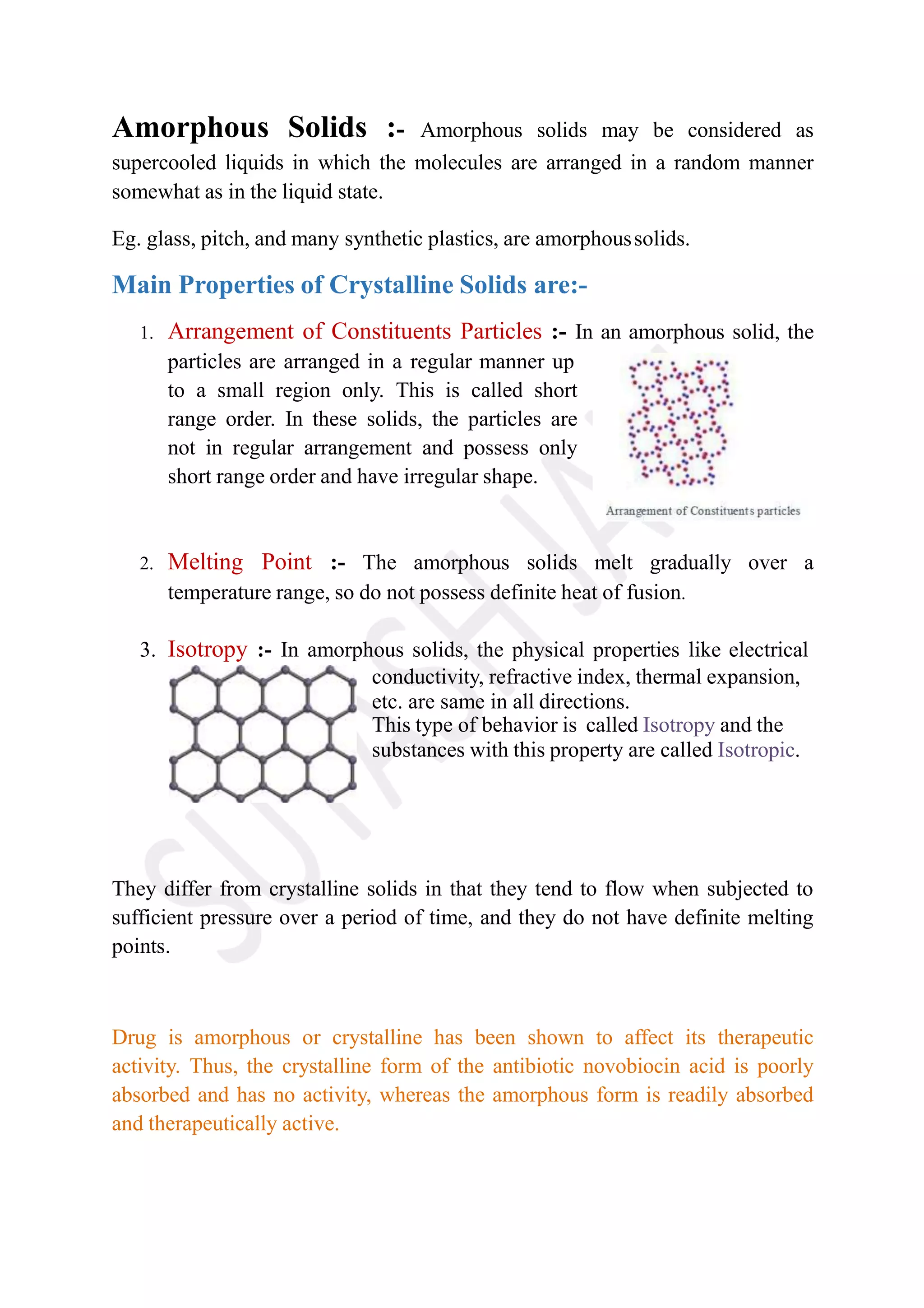 Amorphous Solids :- Amorphous solids may be considered as
supercooled liquids in which the molecules are arranged in a random manner
somewhat as in the liquid state.
Eg. glass, pitch, and many synthetic plastics, are amorphoussolids.
Main Properties of Crystalline Solids are:-
1. Arrangement of Constituents Particles :- In an amorphous solid, the
particles are arranged in a regular manner up
to a small region only. This is called short
range order. In these solids, the particles are
not in regular arrangement and possess only
short range order and have irregular shape.
2. Melting Point :- The amorphous solids melt gradually over a
temperature range, so do not possess definite heat of fusion.
3. Isotropy :- In amorphous solids, the physical properties like electrical
conductivity, refractive index, thermal expansion,
etc. are same in all directions.
This type of behavior is called Isotropy and the
substances with this property are called Isotropic.
They differ from crystalline solids in that they tend to flow when subjected to
sufficient pressure over a period of time, and they do not have definite melting
points.
Drug is amorphous or crystalline has been shown to affect its therapeutic
activity. Thus, the crystalline form of the antibiotic novobiocin acid is poorly
absorbed and has no activity, whereas the amorphous form is readily absorbed
and therapeutically active.
 