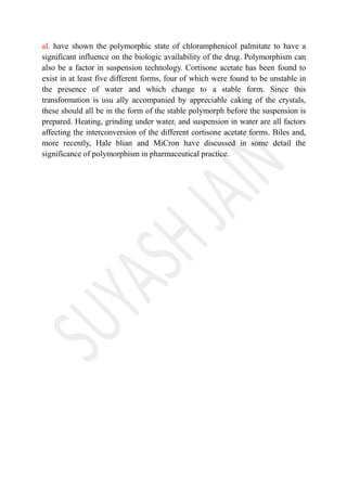 al. have shown the polymorphic state of chloramphenicol palmitate to have a
significant influence on the biologic availability of the drug. Polymorphism can
also be a factor in suspension technology. Cortisone acetate has been found to
exist in at least five different forms, four of which were found to be unstable in
the presence of water and which change to a stable form. Since this
transformation is usu ally accompanied by appreciable caking of the crystals,
these should all be in the form of the stable polymorph before the suspension is
prepared. Heating, grinding under water, and suspension in water are all factors
affecting the interconversion of the different cortisone acetate forms. Biles and,
more recently, Hale blian and MiCron have discussed in some detail the
significance of polymorphism in pharmaceutical practice.
 