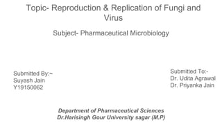 Topic- Reproduction & Replication of Fungi and
Virus
Subject- Pharmaceutical Microbiology
Submitted By:~
Suyash Jain
Y19150062
Submitted To:-
Dr. Udita Agrawal
Dr. Priyanka Jain
Department of Pharmaceutical Sciences
Dr.Harisingh Gour University sagar (M.P)
 