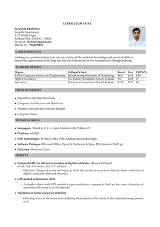 CURRICULUM VITAE
SUYASH KRISHNA
Swastik Apartments,
9/77 Netaji Nagar,
Kolkata (W.B., INDIA) - 700092
Email-id : skvkme@gmail.com
Mobile No.: 7063678291
CAREER OBJECTIVES
Looking for a position where I can use my creative skills, technical knowledge and practical skills to
beneﬁt the organization in the long run and also help myself evolve continuously through learning.
ACADEMIC DETAILS
Degree College/School Board Year CGPA/%
B.Tech Computer Science and Engineering Sikkim Manipal Institute of Technology SMU 2018 8.88
Higher Secondary The Future Foundation School, Kolkata ISC 2014 77
Secondary The Future Foundation School, Kolkata ICSE 2012 80
FIELDS OF INTEREST
• Algorithms and Data Structures
• Computer Architecture and Hardware
• Wireless Network and Network Security
• Computer Vision
TECHNICAL SKILLS
• Languages- Fluent in C, C++, Java; Familiar with Python, C#
• Database- MySQL
• Web Technologies- HTML5, CSS3, PHP, Android, Javascript, Latex
• Software Packages- Microsoft Ofﬁce, OpenCV, Netbeans, Eclipse, MS Dynamics NAV, git
• Platforms- Windows, Linux
PROJECTS
• Enhanced-CRL for efﬁcient revocation of digital certiﬁcates (Research Project)
(Guide:Prof. K.Prakasha , June ’17 - till date)
◦ Objective: Design of a new technique to build the certiﬁcate revocation lists for faster validation of
digital certiﬁcates (Network Security)
• GPS guided autonomous robot
◦ A simple vehicle with GPS module to get coordinates, compass to ﬁnd out the correct direction of
movement, IR sensor to avoid obstacles.
• Validation of forms using face detection
◦ Detecting a face in the forms and validating them based on the clarity of the candidate image present
on it
 