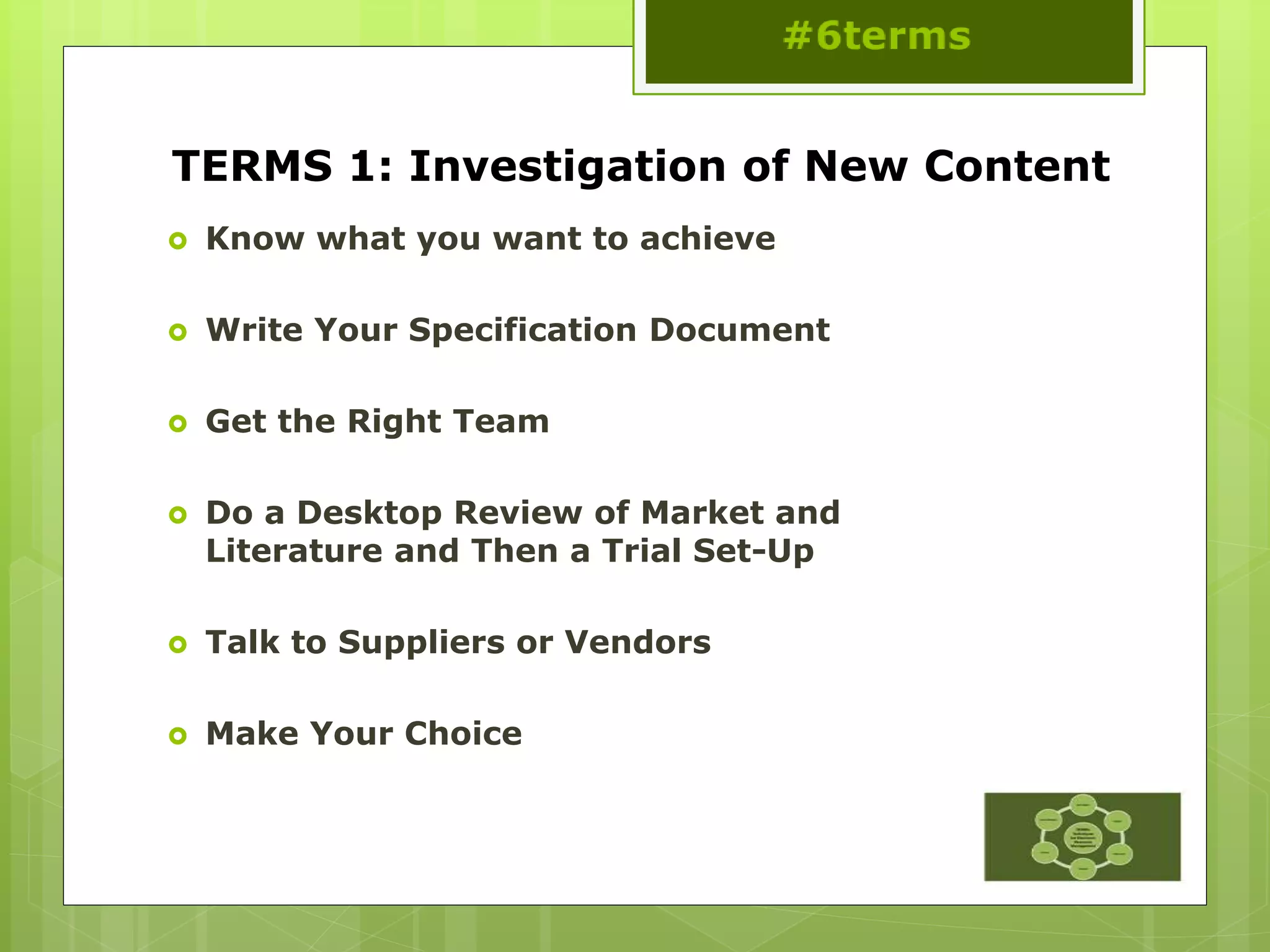 TERMS 1: Investigation of New Content
 Know what you want to achieve
 Write Your Specification Document
 Get the Right Team
 Do a Desktop Review of Market and
Literature and Then a Trial Set-Up
 Talk to Suppliers or Vendors
 Make Your Choice
 