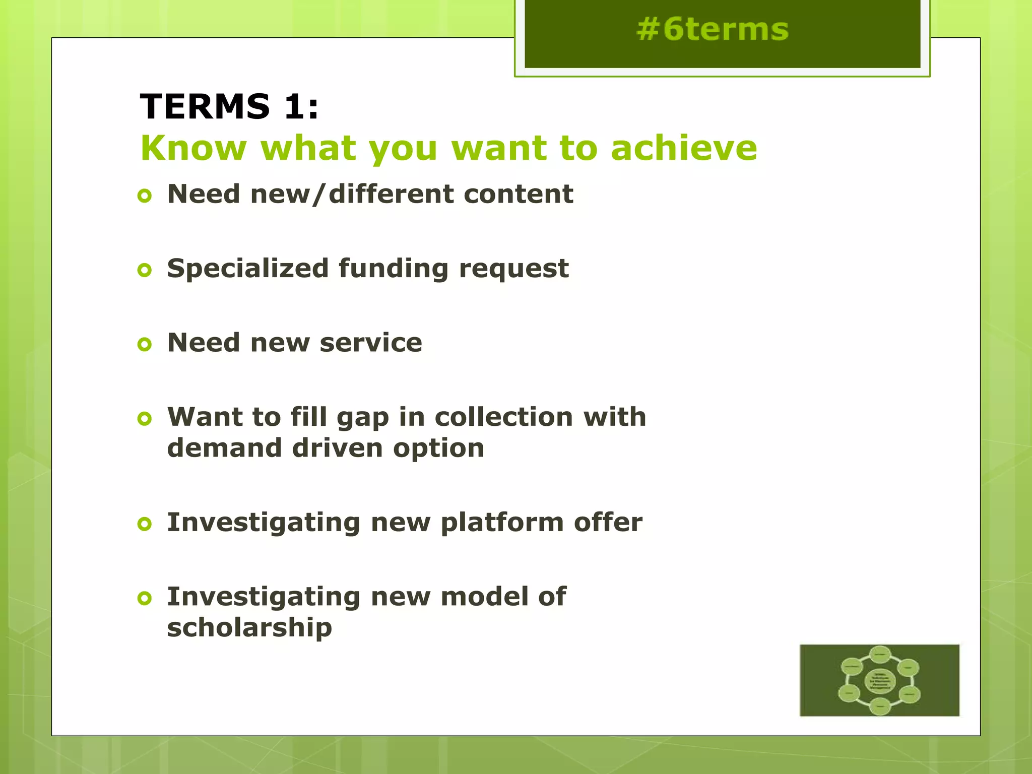 TERMS 1:
Know what you want to achieve
 Need new/different content
 Specialized funding request
 Need new service
 Want to fill gap in collection with
demand driven option
 Investigating new platform offer
 Investigating new model of
scholarship
 