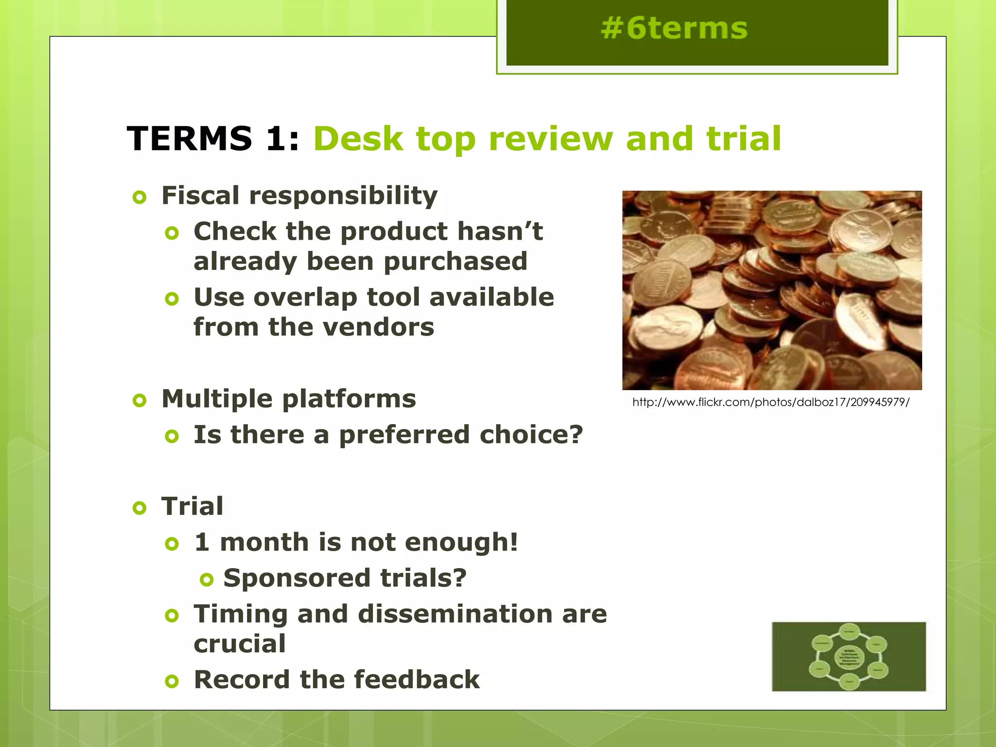 TERMS 1: Desk top review and trial
 Fiscal responsibility
 Check the product hasn’t
already been purchased
 Use overlap tool available
from the vendors
 Multiple platforms
 Is there a preferred choice?
 Trial
 1 month is not enough!
 Sponsored trials?
 Timing and dissemination are
crucial
 Record the feedback
http://www.flickr.com/photos/dalboz17/209945979/
 