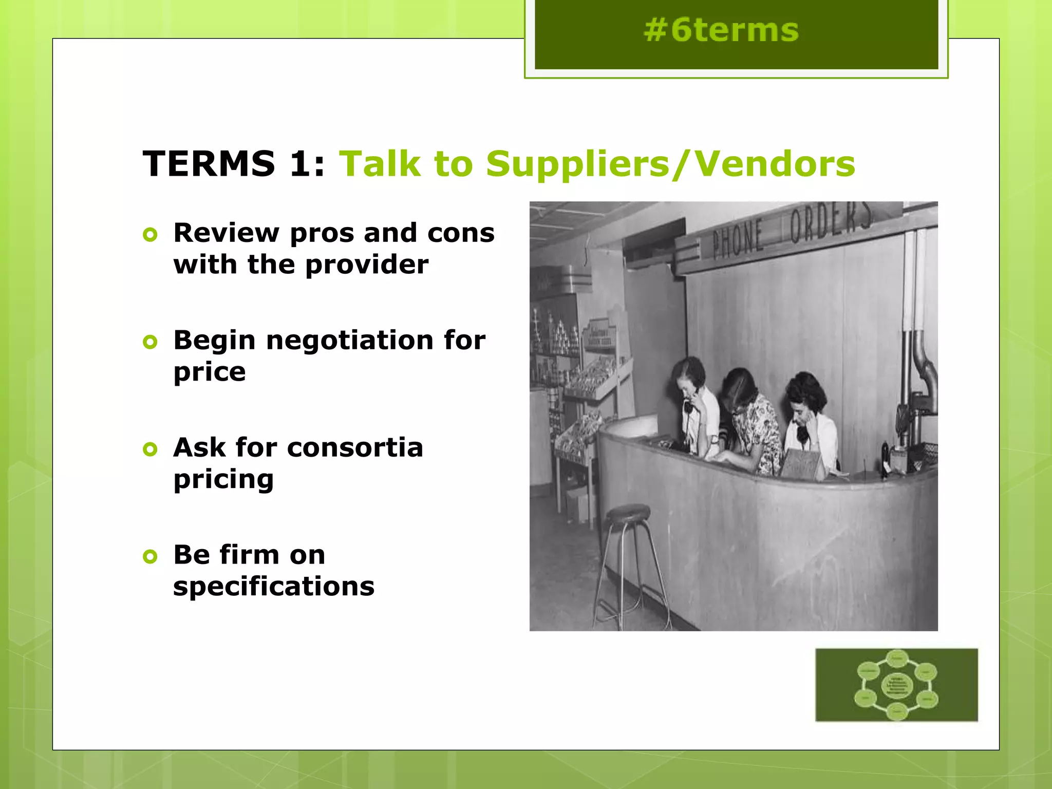 TERMS 1: Talk to Suppliers/Vendors
 Review pros and cons
with the provider
 Begin negotiation for
price
 Ask for consortia
pricing
 Be firm on
specifications
 