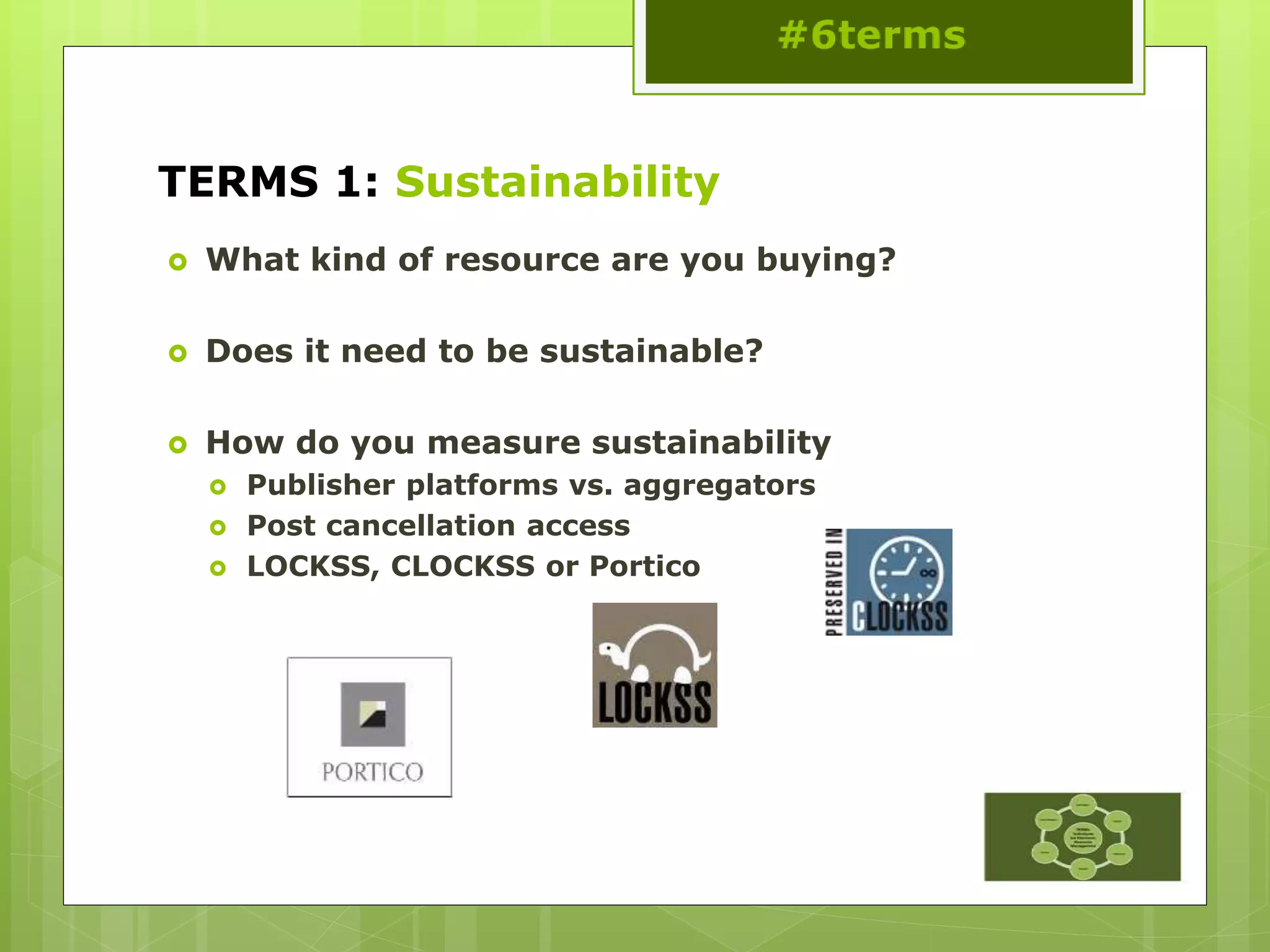 TERMS 1: Sustainability
 What kind of resource are you buying?
 Does it need to be sustainable?
 How do you measure sustainability
 Publisher platforms vs. aggregators
 Post cancellation access
 LOCKSS, CLOCKSS or Portico
 