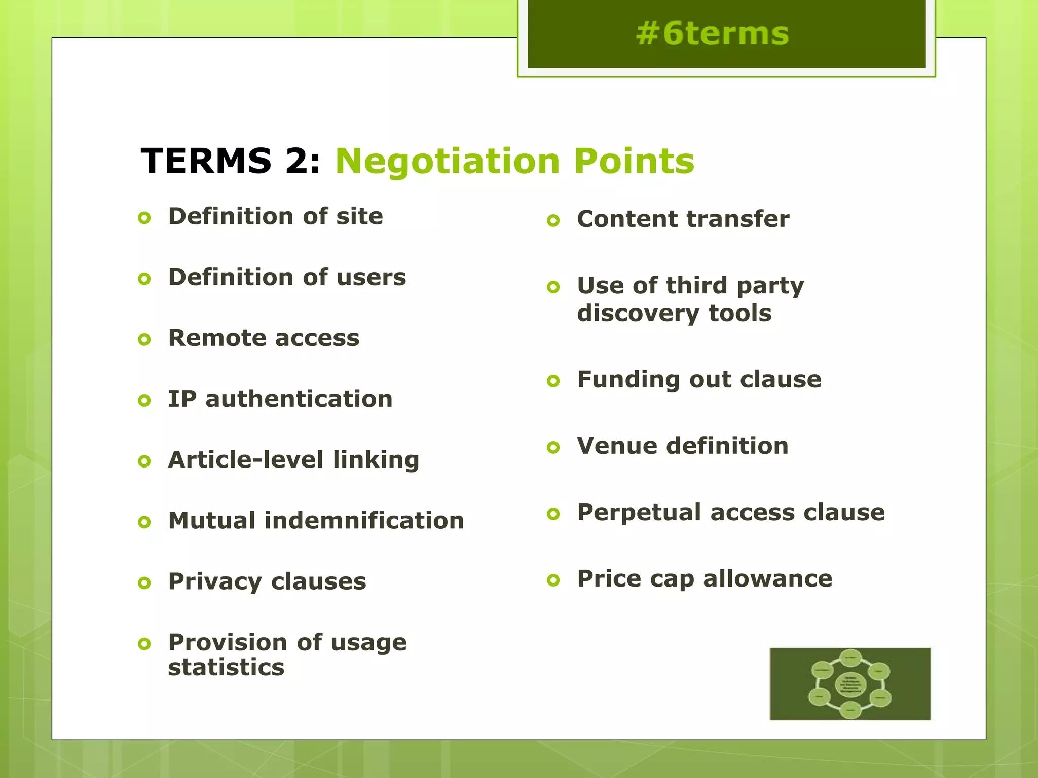 TERMS 2: Negotiation Points
 Definition of site
 Definition of users
 Remote access
 IP authentication
 Article-level linking
 Mutual indemnification
 Privacy clauses
 Provision of usage
statistics
 Content transfer
 Use of third party
discovery tools
 Funding out clause
 Venue definition
 Perpetual access clause
 Price cap allowance
 