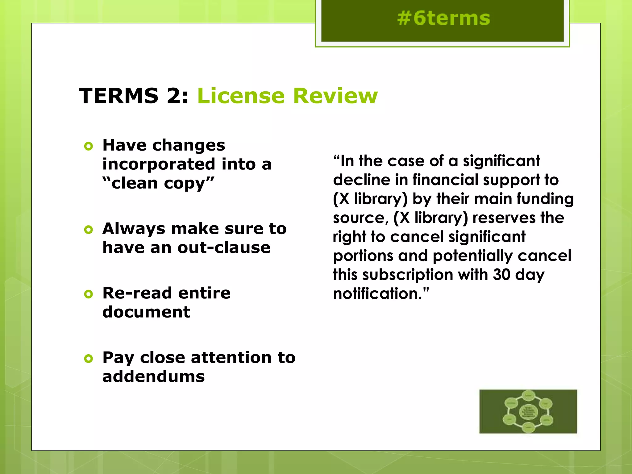 TERMS 2: License Review
 Have changes
incorporated into a
“clean copy”
 Always make sure to
have an out-clause
 Re-read entire
document
 Pay close attention to
addendums
“In the case of a significant
decline in financial support to
(X library) by their main funding
source, (X library) reserves the
right to cancel significant
portions and potentially cancel
this subscription with 30 day
notification.”
 