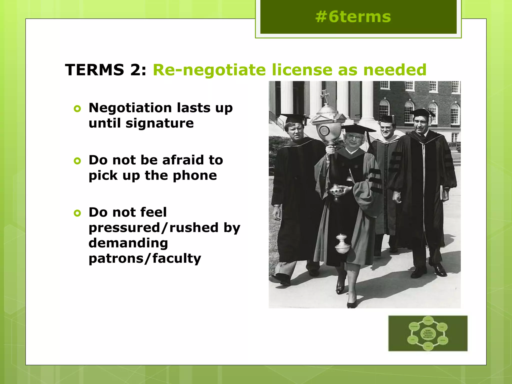 TERMS 2: Re-negotiate license as needed
 Negotiation lasts up
until signature
 Do not be afraid to
pick up the phone
 Do not feel
pressured/rushed by
demanding
patrons/faculty
 
