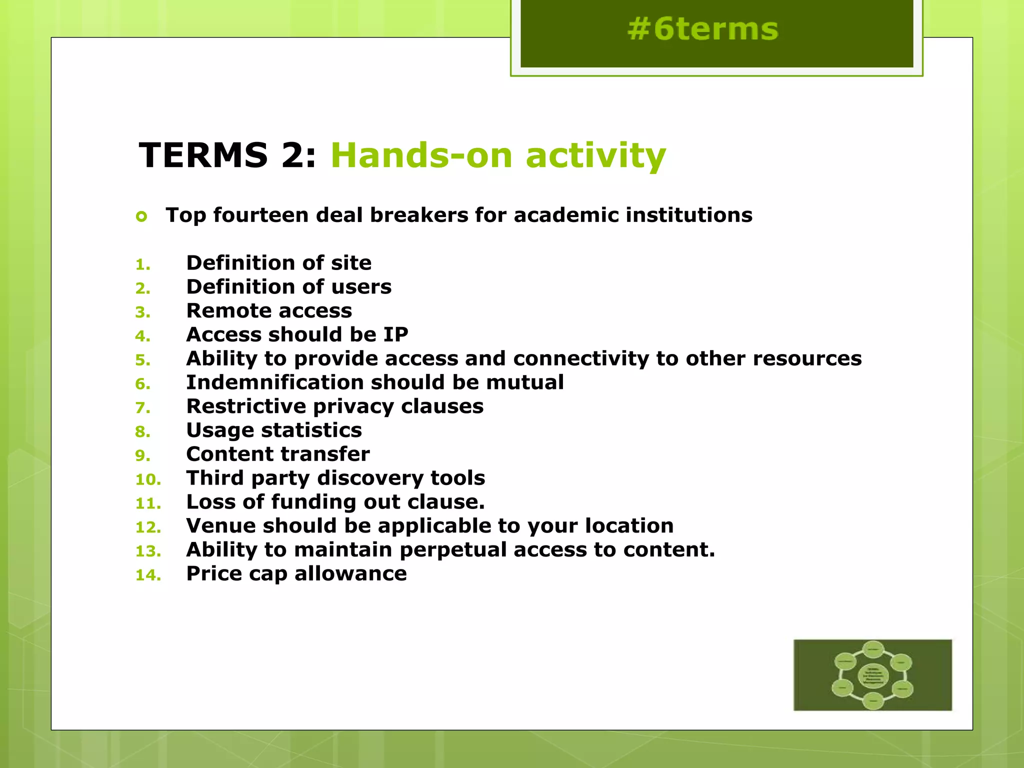 TERMS 2: Hands-on activity
 Top fourteen deal breakers for academic institutions
1. Definition of site
2. Definition of users
3. Remote access
4. Access should be IP
5. Ability to provide access and connectivity to other resources
6. Indemnification should be mutual
7. Restrictive privacy clauses
8. Usage statistics
9. Content transfer
10. Third party discovery tools
11. Loss of funding out clause.
12. Venue should be applicable to your location
13. Ability to maintain perpetual access to content.
14. Price cap allowance
 