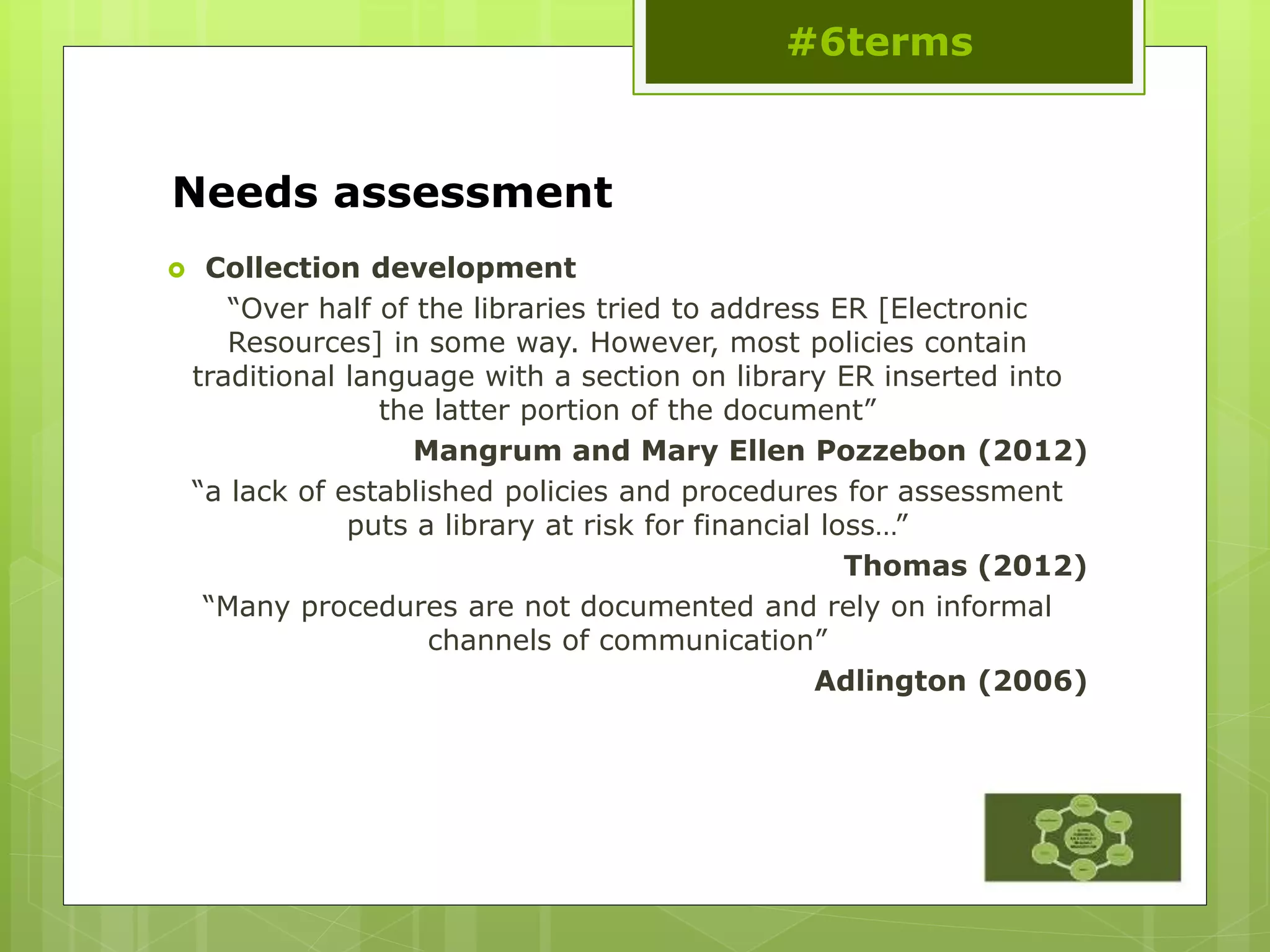 Needs assessment
 Collection development
“Over half of the libraries tried to address ER [Electronic
Resources] in some way. However, most policies contain
traditional language with a section on library ER inserted into
the latter portion of the document”
Mangrum and Mary Ellen Pozzebon (2012)
“a lack of established policies and procedures for assessment
puts a library at risk for financial loss…”
Thomas (2012)
“Many procedures are not documented and rely on informal
channels of communication”
Adlington (2006)
#6terms
 