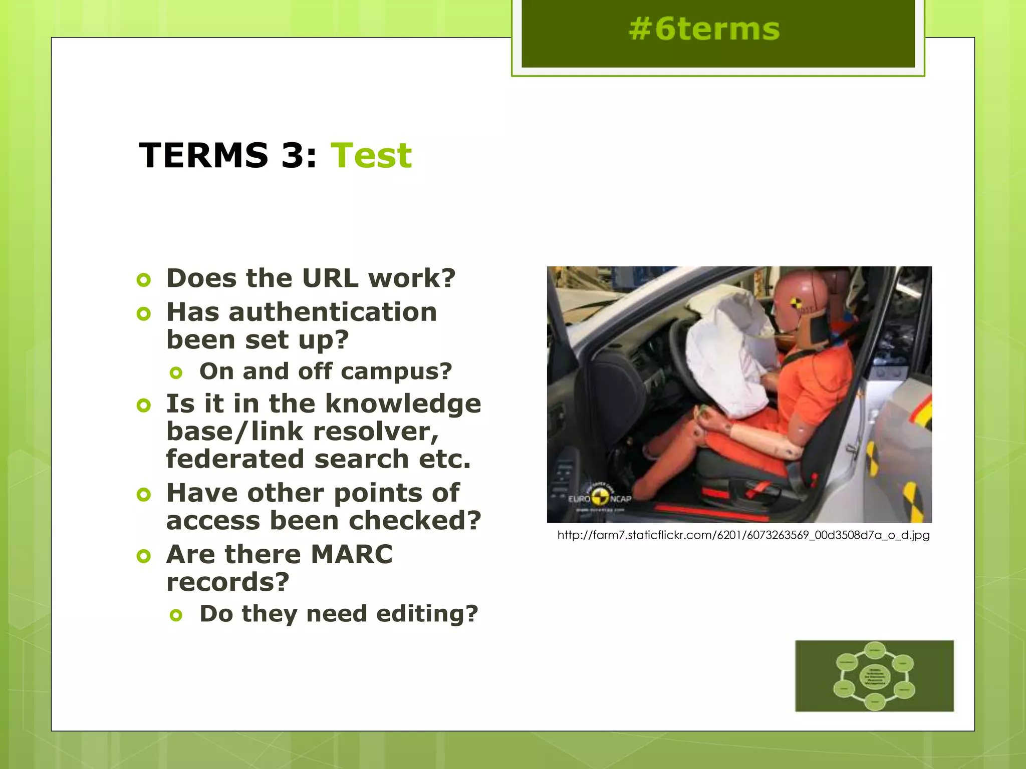 TERMS 3: Test
 Does the URL work?
 Has authentication
been set up?
 On and off campus?
 Is it in the knowledge
base/link resolver,
federated search etc.
 Have other points of
access been checked?
 Are there MARC
records?
 Do they need editing?
http://farm7.staticflickr.com/6201/6073263569_00d3508d7a_o_d.jpg
 