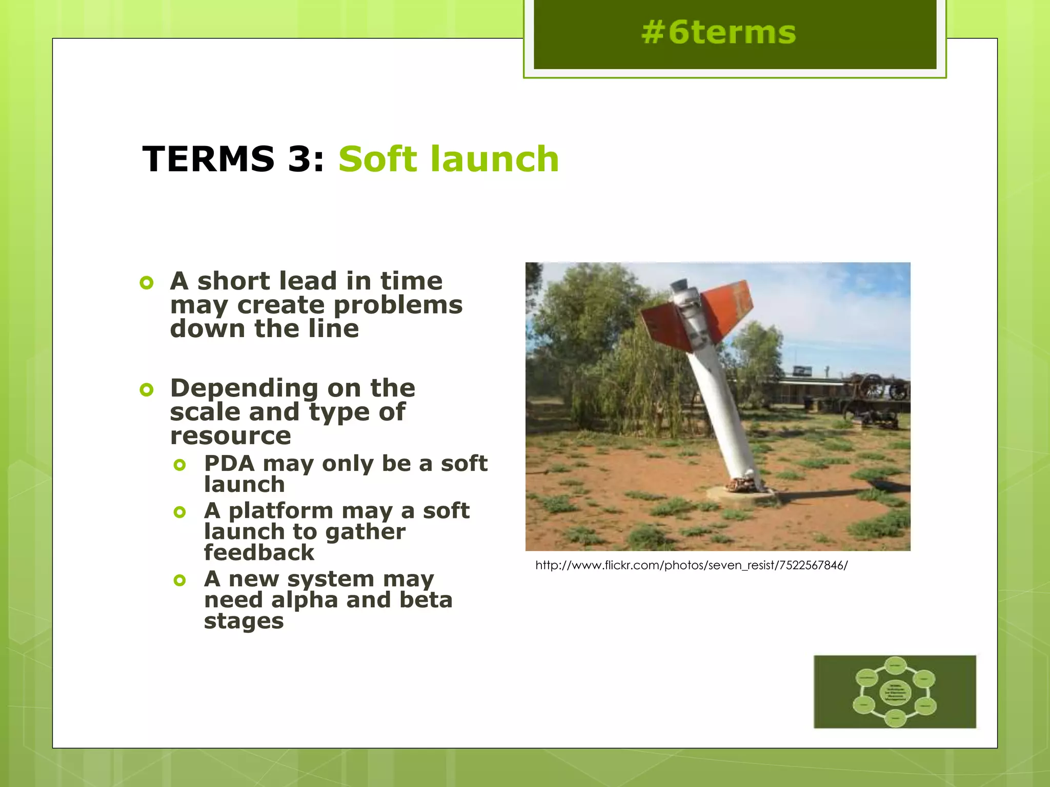 TERMS 3: Soft launch
 A short lead in time
may create problems
down the line
 Depending on the
scale and type of
resource
 PDA may only be a soft
launch
 A platform may a soft
launch to gather
feedback
 A new system may
need alpha and beta
stages
http://www.flickr.com/photos/seven_resist/7522567846/
 