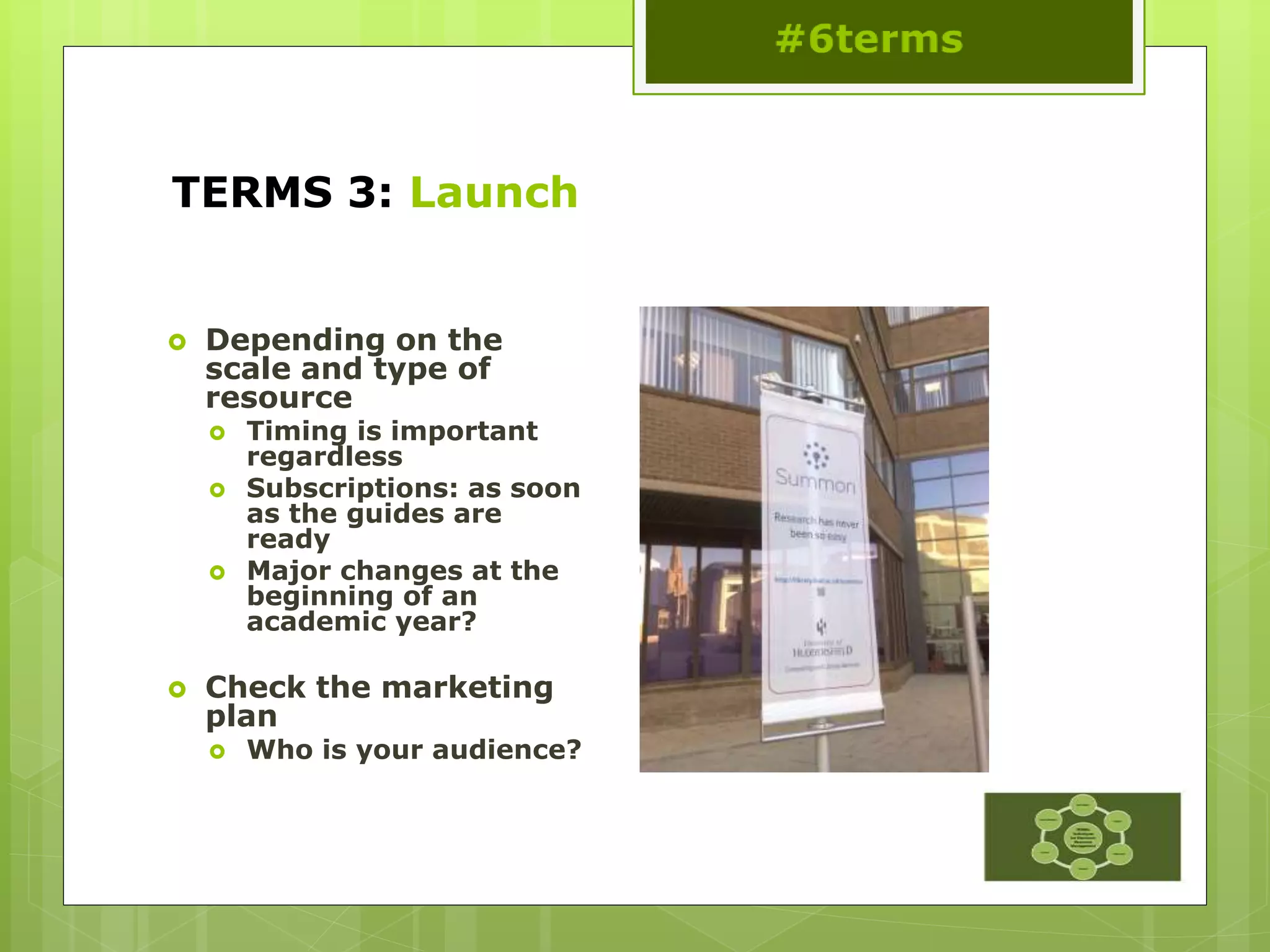 TERMS 3: Launch
 Depending on the
scale and type of
resource
 Timing is important
regardless
 Subscriptions: as soon
as the guides are
ready
 Major changes at the
beginning of an
academic year?
 Check the marketing
plan
 Who is your audience?
 