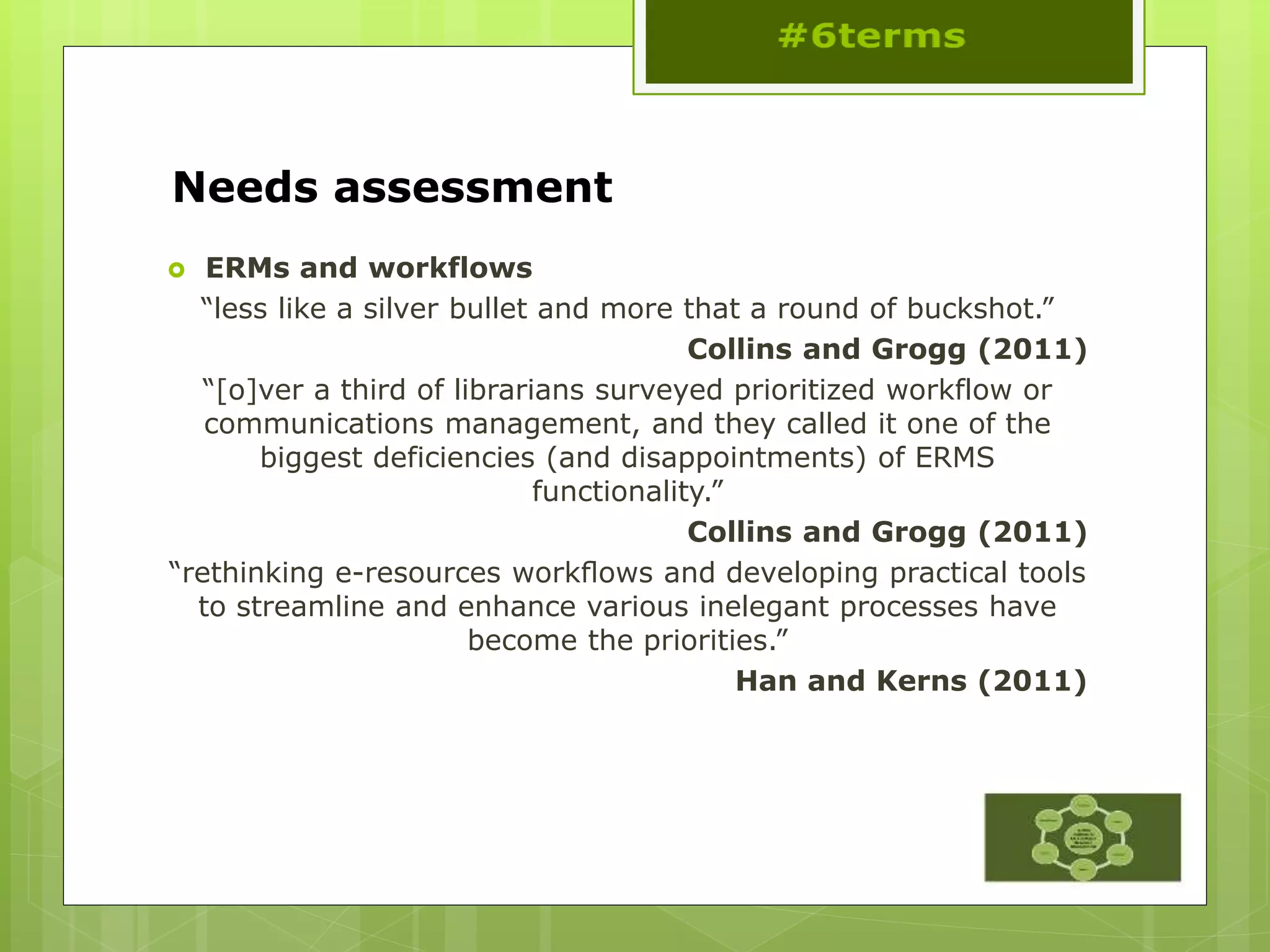 Needs assessment
 ERMs and workflows
“less like a silver bullet and more that a round of buckshot.”
Collins and Grogg (2011)
“[o]ver a third of librarians surveyed prioritized workflow or
communications management, and they called it one of the
biggest deficiencies (and disappointments) of ERMS
functionality.”
Collins and Grogg (2011)
“rethinking e-resources workﬂows and developing practical tools
to streamline and enhance various inelegant processes have
become the priorities.”
Han and Kerns (2011)
 