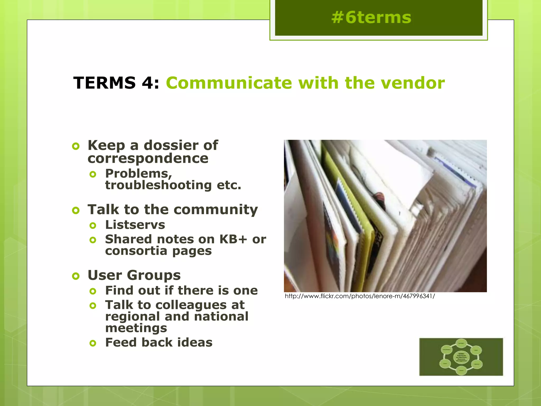 TERMS 4: Communicate with the vendor
 Keep a dossier of
correspondence
 Problems,
troubleshooting etc.
 Talk to the community
 Listservs
 Shared notes on KB+ or
consortia pages
 User Groups
 Find out if there is one
 Talk to colleagues at
regional and national
meetings
 Feed back ideas
http://www.flickr.com/photos/lenore-m/467996341/
 