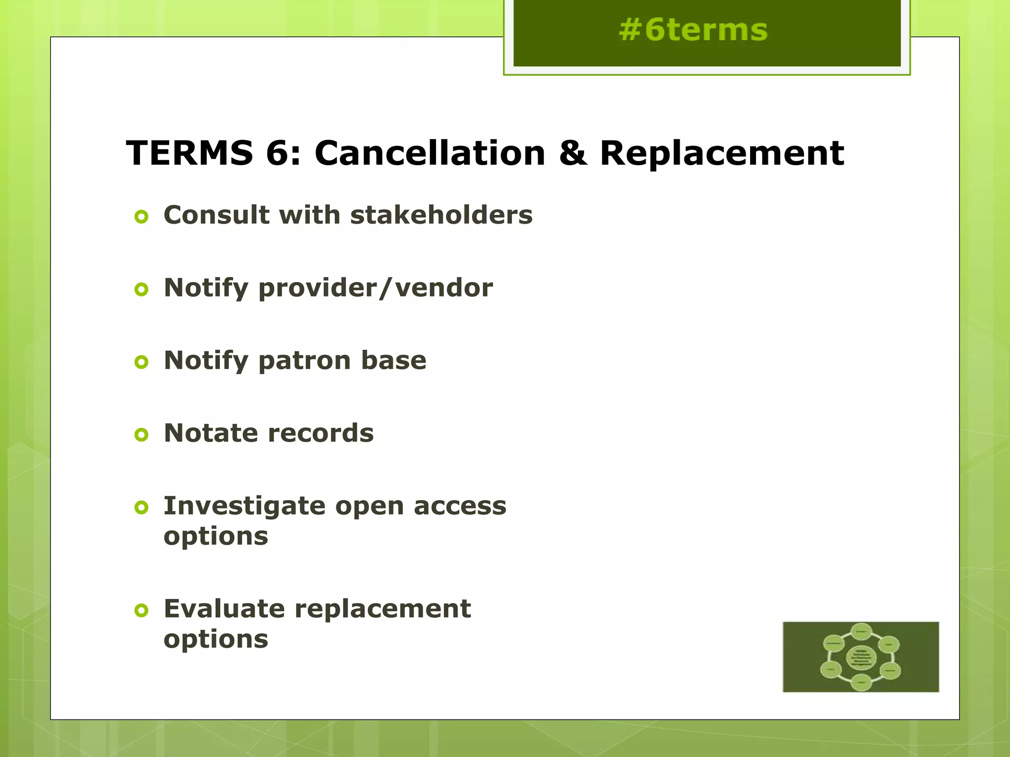 TERMS 6: Cancellation & Replacement
 Consult with stakeholders
 Notify provider/vendor
 Notify patron base
 Notate records
 Investigate open access
options
 Evaluate replacement
options
 
