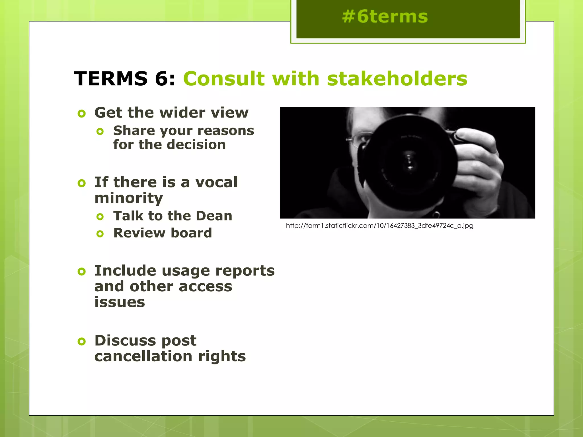 TERMS 6: Consult with stakeholders
 Get the wider view
 Share your reasons
for the decision
 If there is a vocal
minority
 Talk to the Dean
 Review board
 Include usage reports
and other access
issues
 Discuss post
cancellation rights
http://farm1.staticflickr.com/10/16427383_3dfe49724c_o.jpg
 