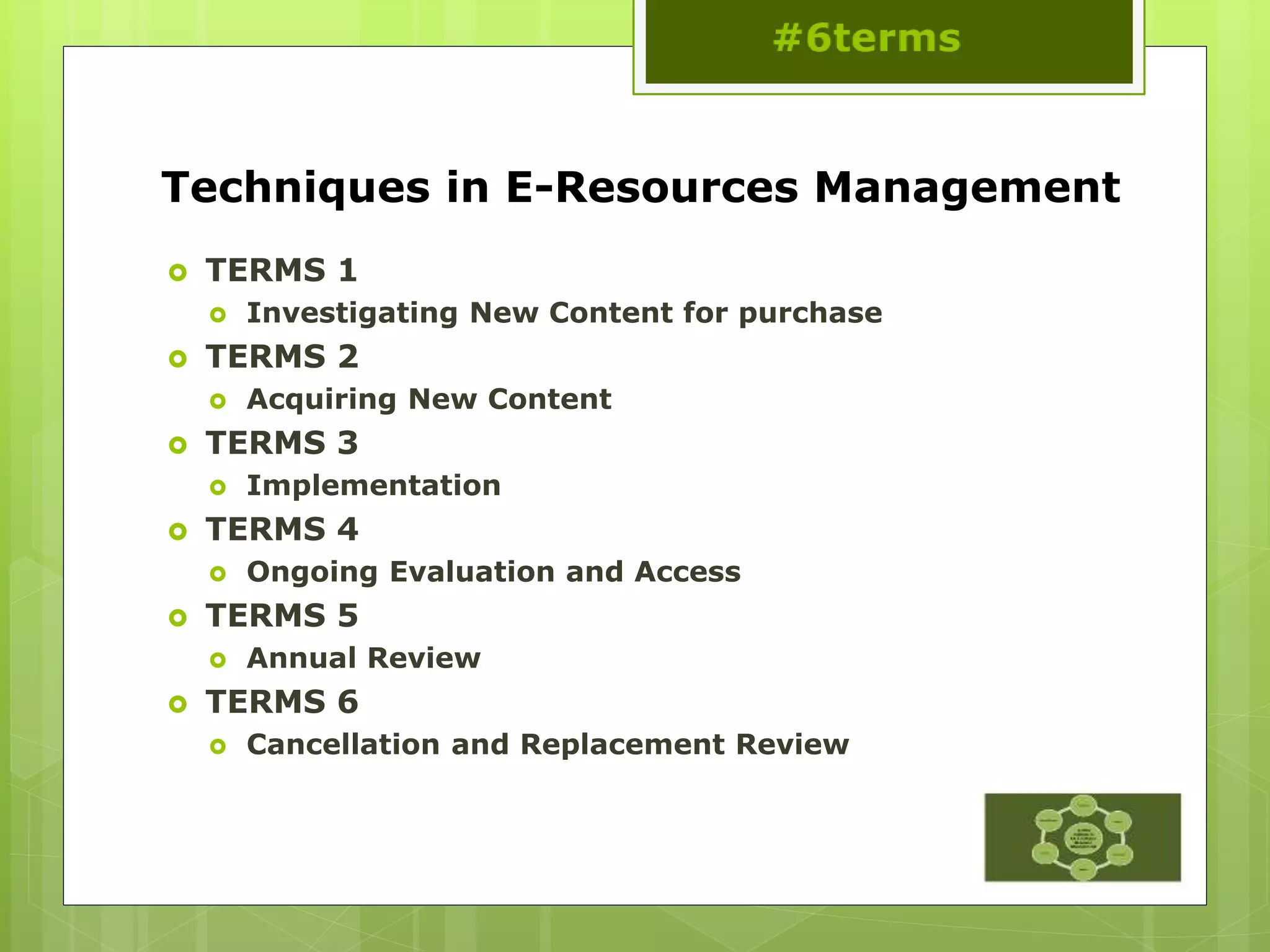 Techniques in E-Resources Management
 TERMS 1
 Investigating New Content for purchase
 TERMS 2
 Acquiring New Content
 TERMS 3
 Implementation
 TERMS 4
 Ongoing Evaluation and Access
 TERMS 5
 Annual Review
 TERMS 6
 Cancellation and Replacement Review
 