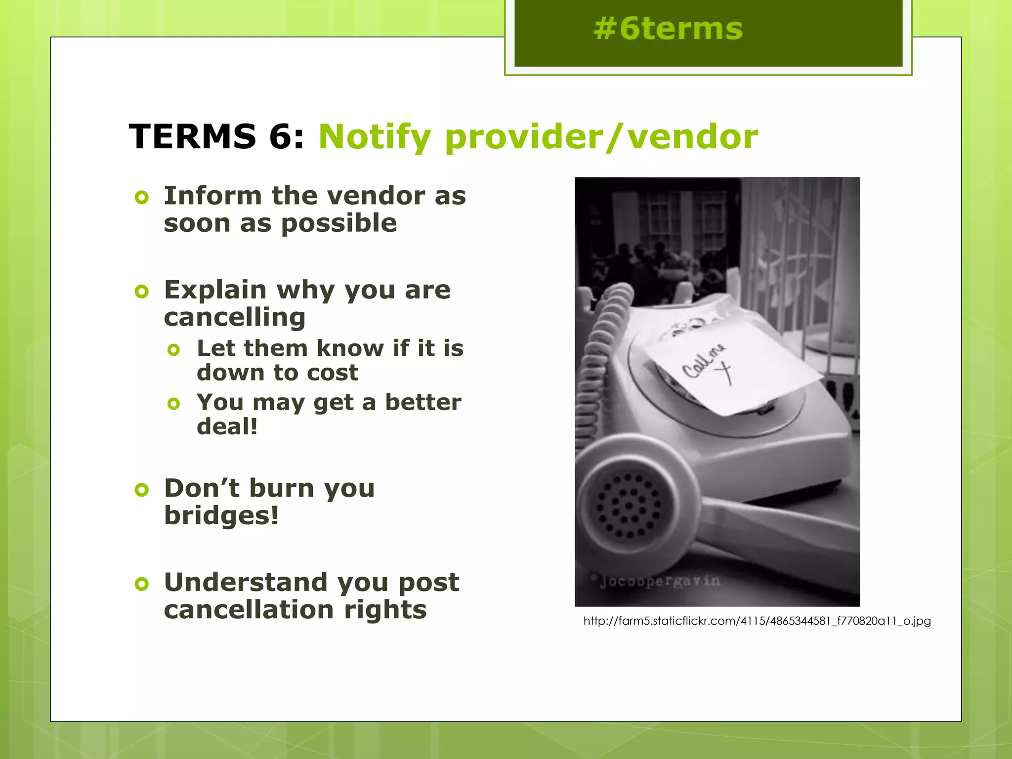 TERMS 6: Notify provider/vendor
 Inform the vendor as
soon as possible
 Explain why you are
cancelling
 Let them know if it is
down to cost
 You may get a better
deal!
 Don’t burn you
bridges!
 Understand you post
cancellation rights http://farm5.staticflickr.com/4115/4865344581_f770820a11_o.jpg
 