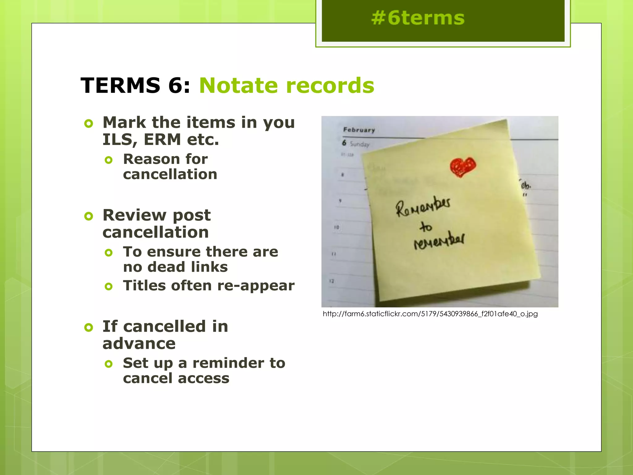 TERMS 6: Notate records
 Mark the items in you
ILS, ERM etc.
 Reason for
cancellation
 Review post
cancellation
 To ensure there are
no dead links
 Titles often re-appear
 If cancelled in
advance
 Set up a reminder to
cancel access
http://farm6.staticflickr.com/5179/5430939866_f2f01afe40_o.jpg
 