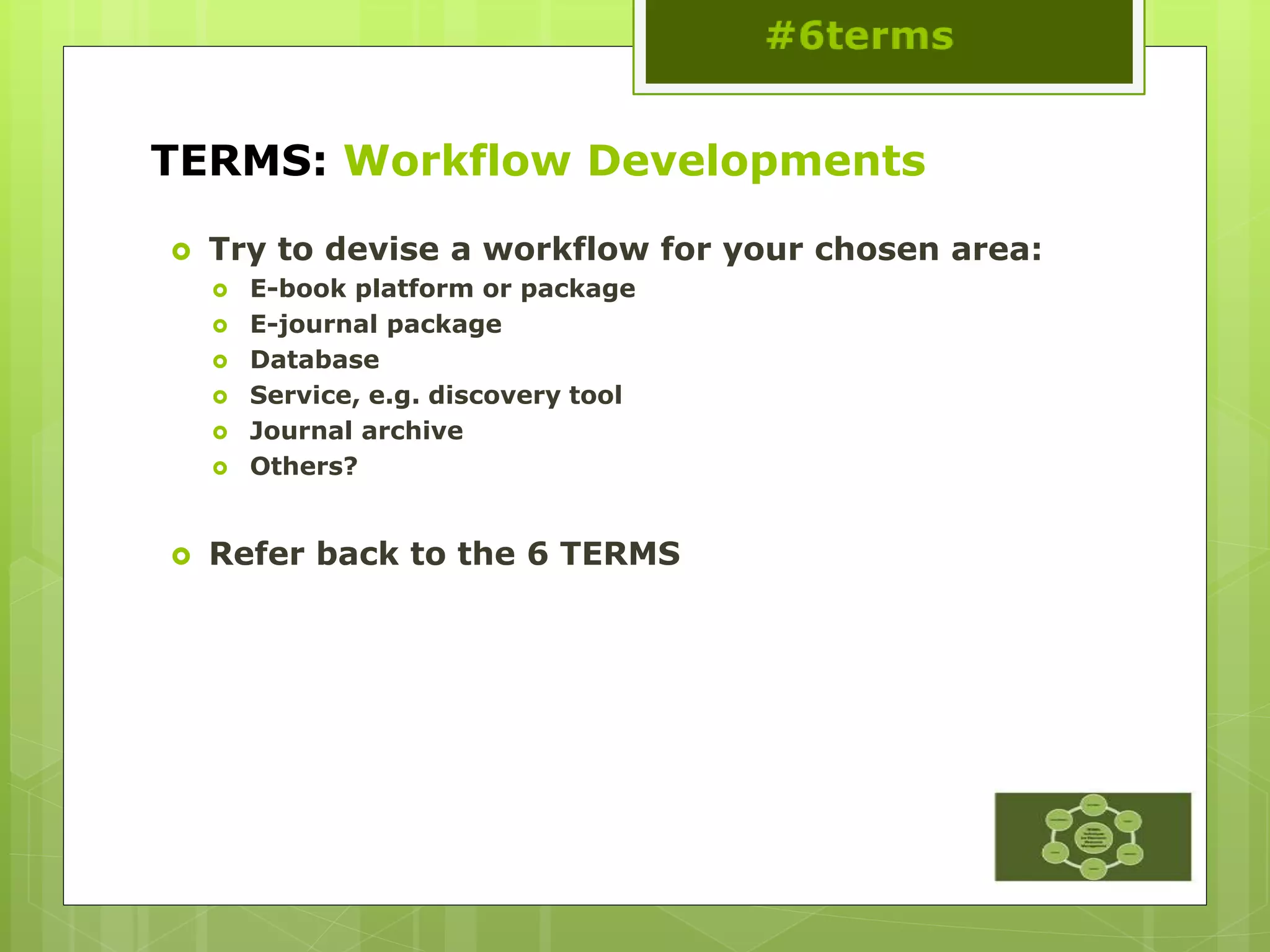 TERMS: Workflow Developments
 Try to devise a workflow for your chosen area:
 E-book platform or package
 E-journal package
 Database
 Service, e.g. discovery tool
 Journal archive
 Others?
 Refer back to the 6 TERMS
 