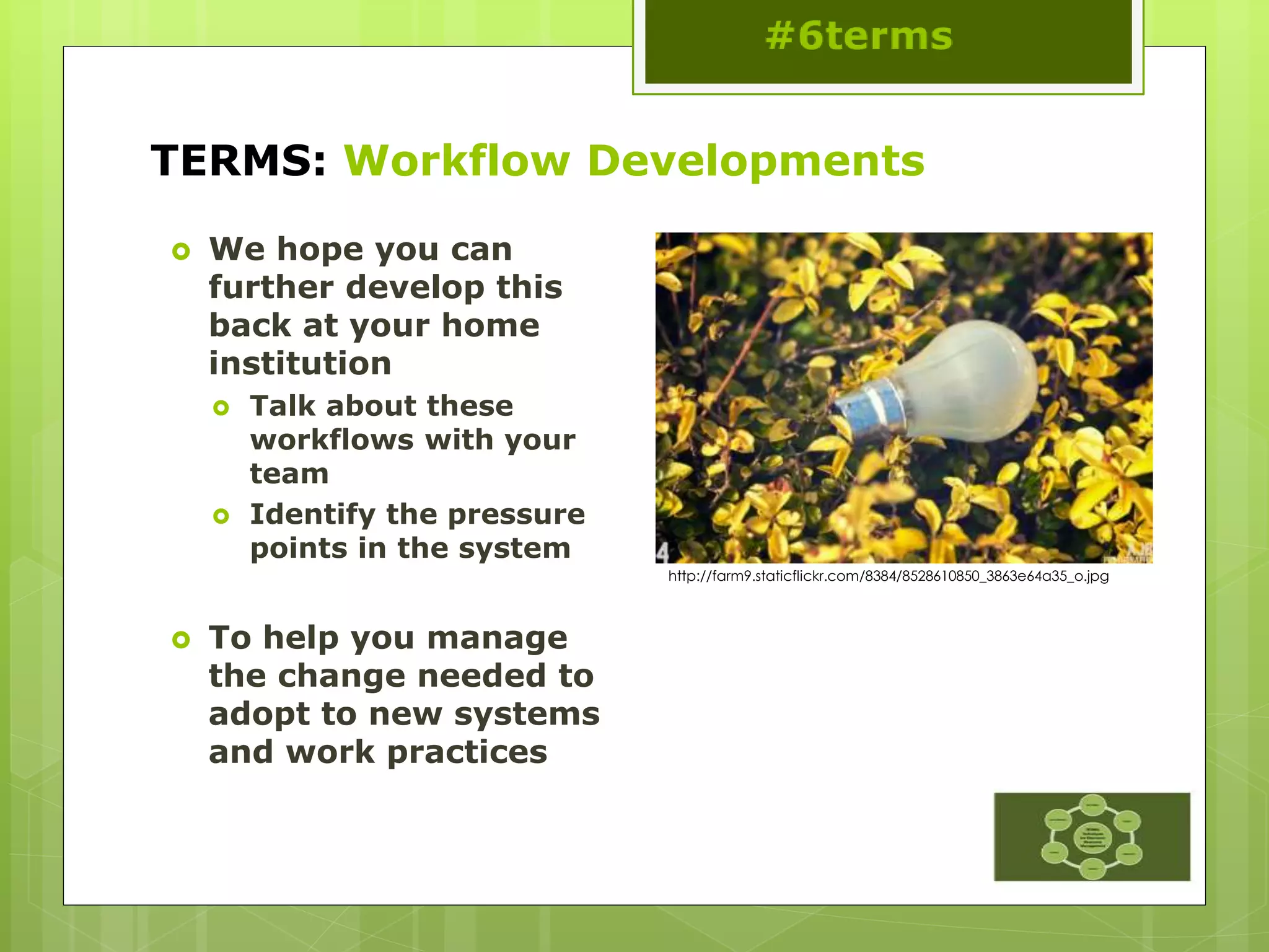 TERMS: Workflow Developments
 We hope you can
further develop this
back at your home
institution
 Talk about these
workflows with your
team
 Identify the pressure
points in the system
 To help you manage
the change needed to
adopt to new systems
and work practices
http://farm9.staticflickr.com/8384/8528610850_3863e64a35_o.jpg
 
