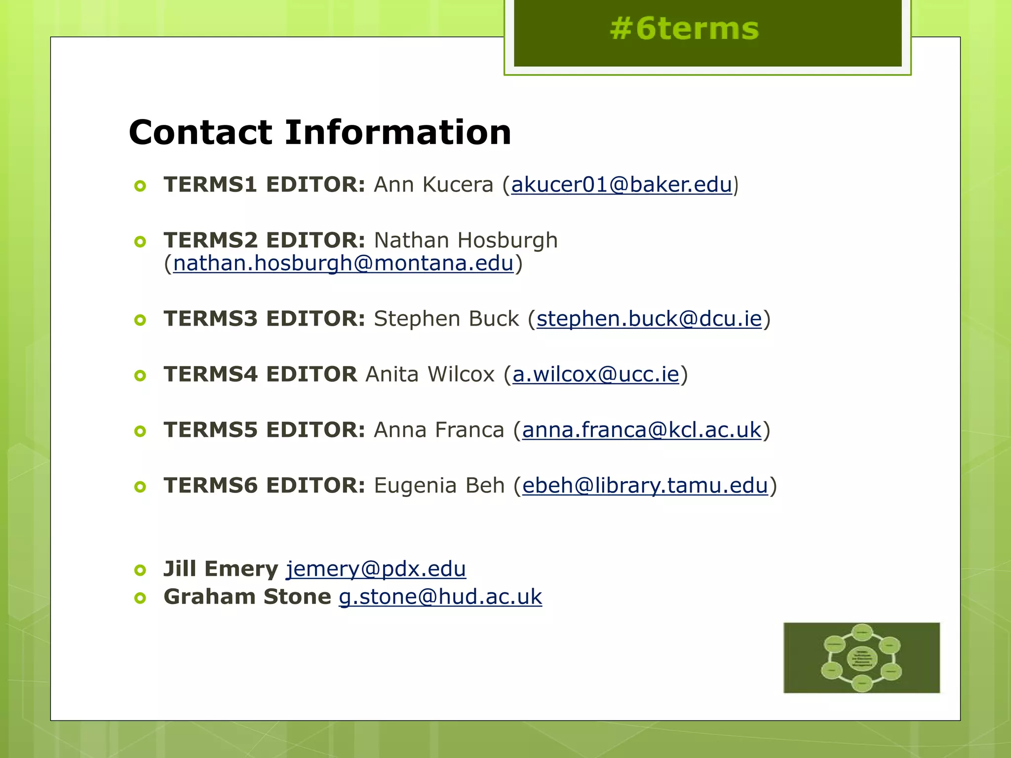 Contact Information
 TERMS1 EDITOR: Ann Kucera (akucer01@baker.edu)
 TERMS2 EDITOR: Nathan Hosburgh
(nathan.hosburgh@montana.edu)
 TERMS3 EDITOR: Stephen Buck (stephen.buck@dcu.ie)
 TERMS4 EDITOR Anita Wilcox (a.wilcox@ucc.ie)
 TERMS5 EDITOR: Anna Franca (anna.franca@kcl.ac.uk)
 TERMS6 EDITOR: Eugenia Beh (ebeh@library.tamu.edu)
 Jill Emery jemery@pdx.edu
 Graham Stone g.stone@hud.ac.uk
 