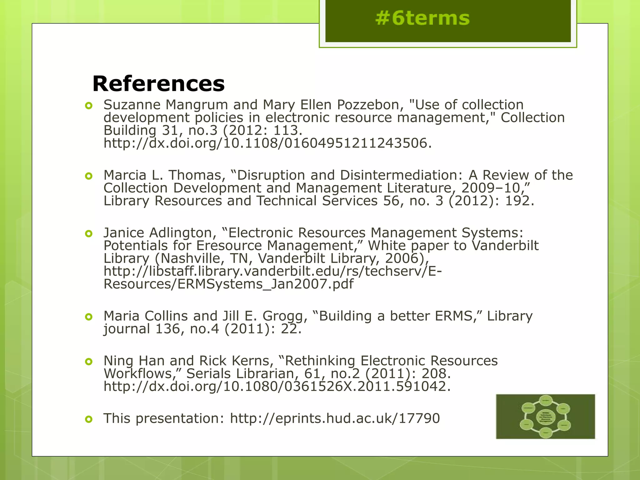 References
 Suzanne Mangrum and Mary Ellen Pozzebon, "Use of collection
development policies in electronic resource management," Collection
Building 31, no.3 (2012: 113.
http://dx.doi.org/10.1108/01604951211243506.
 Marcia L. Thomas, “Disruption and Disintermediation: A Review of the
Collection Development and Management Literature, 2009–10,”
Library Resources and Technical Services 56, no. 3 (2012): 192.
 Janice Adlington, “Electronic Resources Management Systems:
Potentials for Eresource Management,” White paper to Vanderbilt
Library (Nashville, TN, Vanderbilt Library, 2006),
http://libstaff.library.vanderbilt.edu/rs/techserv/E-
Resources/ERMSystems_Jan2007.pdf
 Maria Collins and Jill E. Grogg, “Building a better ERMS,” Library
journal 136, no.4 (2011): 22.
 Ning Han and Rick Kerns, “Rethinking Electronic Resources
Workflows,” Serials Librarian, 61, no.2 (2011): 208.
http://dx.doi.org/10.1080/0361526X.2011.591042.
 This presentation: http://eprints.hud.ac.uk/17790
 