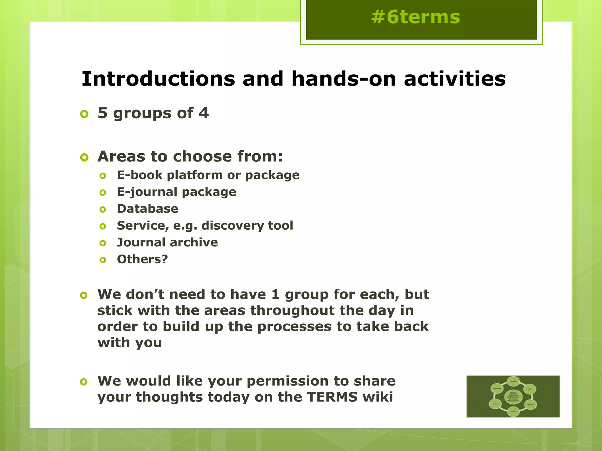 Introductions and hands-on activities
 5 groups of 4
 Areas to choose from:
 E-book platform or package
 E-journal package
 Database
 Service, e.g. discovery tool
 Journal archive
 Others?
 We don’t need to have 1 group for each, but
stick with the areas throughout the day in
order to build up the processes to take back
with you
 We would like your permission to share
your thoughts today on the TERMS wiki
 