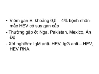 • Viêm gan E: khoảng 0,5 – 4% bệnh nhân
mắc HEV có suy gan cấp
- Thường gặp ở: Nga, Pakistan, Mexico, Ấn
Độ
- Xét nghiệm: IgM anti- HEV, IgG anti – HEV,
HEV RNA.
 