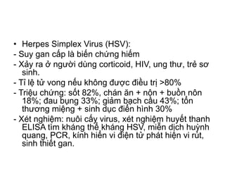 • Herpes Simplex Virus (HSV):
- Suy gan cấp là biến chứng hiếm
- Xảy ra ở người dùng corticoid, HIV, ung thư, trẻ sơ
sinh.
- Tỉ lệ tử vong nếu không được điều trị >80%
- Triệu chứng: sốt 82%, chán ăn + nôn + buồn nôn
18%; đau bụng 33%; giảm bạch cầu 43%; tổn
thương miệng + sinh dục điển hình 30%
- Xét nghiệm: nuôi cấy virus, xét nghiệm huyết thanh
ELISA tìm kháng thể kháng HSV, miễn dịch huỳnh
quang, PCR, kính hiển vi điện tử phát hiện vi rút,
sinh thiết gan.
 