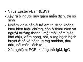 • Virus Epstein-Barr (EBV)
- Xảy ra ở người suy giảm miễn dịch, trẻ sơ
sinh
- Nhiễm virus cấp ở trẻ em thường không
biểu hiện triệu chứng, còn ở thiếu niên và
người trưởng thành : mệt mỏi, cảm giác
khó chịu, viêm họng, sốt, sưng hạch bạch
huyết ở cổ và nách, sưng amidan, đau
đầu, nổi mẩn, lách to, ...
- Xét nghiệm: PCR, kháng thể IgM, IgG
 