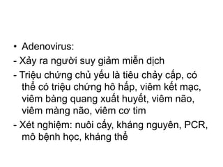• Adenovirus:
- Xảy ra người suy giảm miễn dịch
- Triệu chứng chủ yếu là tiêu chảy cấp, có
thể có triệu chứng hô hấp, viêm kết mạc,
viêm bàng quang xuất huyết, viêm não,
viêm màng não, viêm cơ tim
- Xét nghiệm: nuôi cấy, kháng nguyên, PCR,
mô bệnh học, kháng thể
 