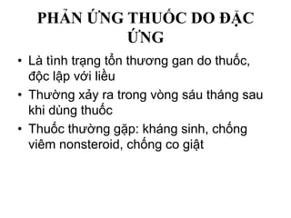 PHẢN ỨNG THUỐC DO ĐẶC
ỨNG
• Là tình trạng tổn thương gan do thuốc,
độc lập với liều
• Thường xảy ra trong vòng sáu tháng sau
khi dùng thuốc
• Thuốc thường gặp: kháng sinh, chống
viêm nonsteroid, chống co giật
 