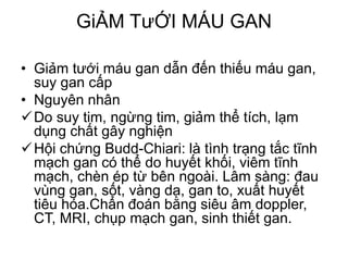 GiẢM TưỚI MÁU GAN
• Giảm tưới máu gan dẫn đến thiếu máu gan,
suy gan cấp
• Nguyên nhân
Do suy tim, ngừng tim, giảm thể tích, lạm
dụng chất gây nghiện
Hội chứng Budd-Chiari: là tình trạng tắc tĩnh
mạch gan có thể do huyết khối, viêm tĩnh
mạch, chèn ép từ bên ngoài. Lâm sàng: đau
vùng gan, sốt, vàng da, gan to, xuất huyết
tiêu hóa.Chẩn đoán bằng siêu âm doppler,
CT, MRI, chụp mạch gan, sinh thiết gan.
 