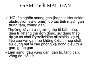 GiẢM TưỚI MÁU GAN
 HC tắc nghẽn xoang gan (hepatic sinusoidal
obstruction syndrome): do tắc tĩnh mạch gan
trung tâm, xoang gan.
- Thường xảy ra ở người ghép tế bào máu,
điều trị kháng thể đơn dòng, sử dụng thảo
dược có chất Pyrrolizidine alkaloids, xạ trị
liều cao với gan mà không điều trị hóa chất,
sử dụng hạt vi cầu phóng xạ trong điều trị u
gan, ghép gan
- Lâm sàng: đau vùng gan, gan to, tăng cân,
vàng da, tiểu ít
 