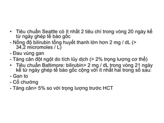 • Tiêu chuẩn Seattle có ít nhất 2 tiêu chí trong vòng 20 ngày kể
từ ngày ghép tế bào gốc
- Nồng độ bilirubin tổng huyết thanh lớn hơn 2 mg / dL (>
34,2 micromoles / L)
- Đau vùng gan
- Tăng cân đột ngột do tích lũy dịch (> 2% trọng lượng cơ thể)
• Tiêu chuẩn Baltimore: bilirubin> 2 mg / dL trong vòng 21 ngày
kể từ ngày ghép tế bào gốc cộng với ít nhất hai trong số sau:
- Gan to
- Cổ chướng
- Tăng cân> 5% so với trọng lượng trước HCT
 